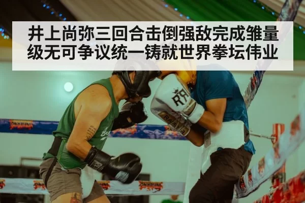 井上尚弥三回合击倒强敌完成雏量级无可争议统一铸就世界拳坛伟业