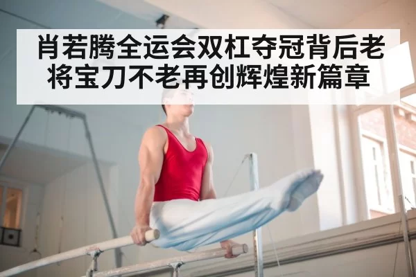 肖若腾全运会双杠夺冠背后老将宝刀不老再创辉煌新篇章