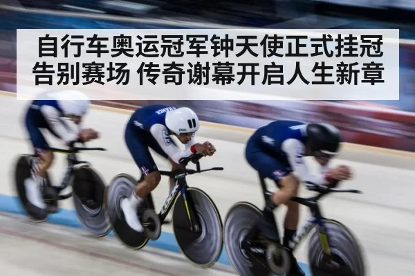 自行车奥运冠军钟天使正式挂冠告别赛场 传奇谢幕开启人生新章