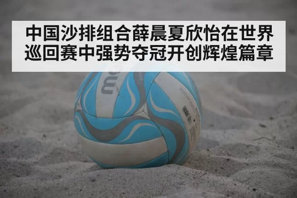 中国沙排组合薛晨夏欣怡在世界巡回赛中强势夺冠开创辉煌篇章