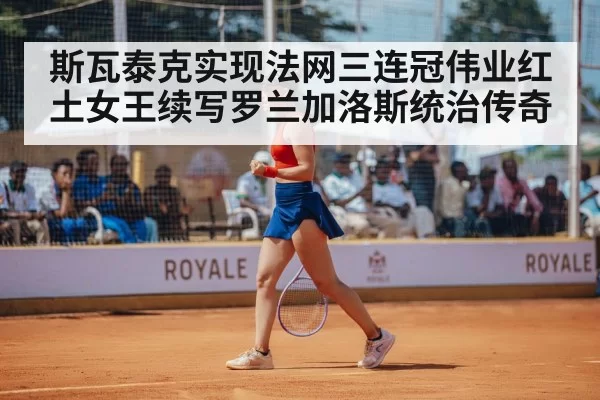斯瓦泰克实现法网三连冠伟业红土女王续写罗兰加洛斯统治传奇
