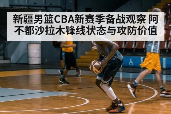 新疆男篮CBA新赛季备战观察 阿不都沙拉木锋线状态与攻防价值